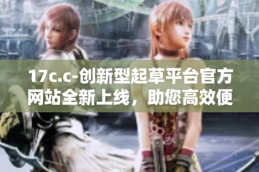 17c.c-创新型起草平台官方网站全新上线，助您高效便捷创作