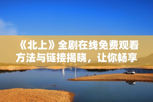 《北上》全剧在线免费观看方法与链接揭晓，让你畅享精彩剧情