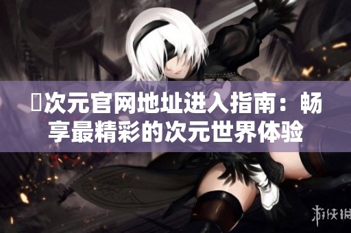 囧次元官网地址进入指南：畅享最精彩的次元世界体验