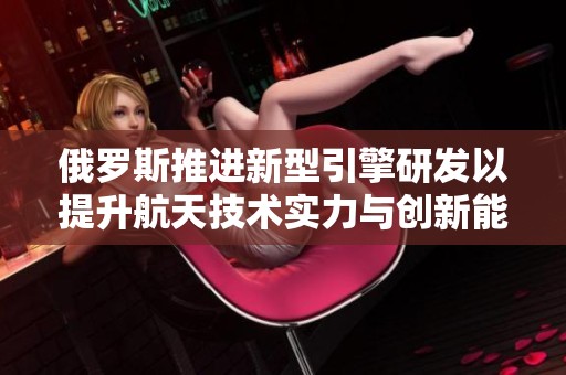 俄罗斯推进新型引擎研发以提升航天技术实力与创新能力