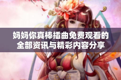妈妈你真棒插曲免费观看的全部资讯与精彩内容分享