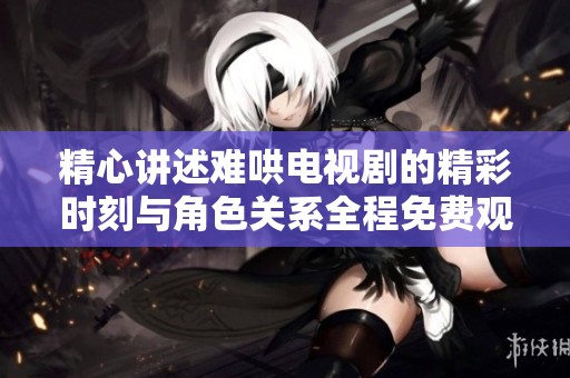 精心讲述难哄电视剧的精彩时刻与角色关系全程免费观看体验
