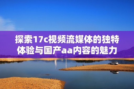 探索17c视频流媒体的独特体验与国产aa内容的魅力揭秘