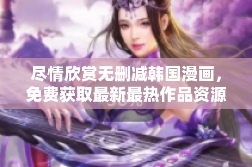 尽情欣赏无删减韩国漫画，免费获取最新最热作品资源！