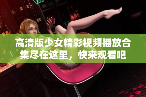 高清版少女精彩视频播放合集尽在这里，快来观看吧