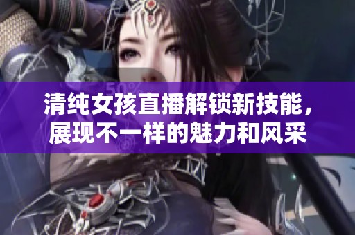 清纯女孩直播解锁新技能，展现不一样的魅力和风采