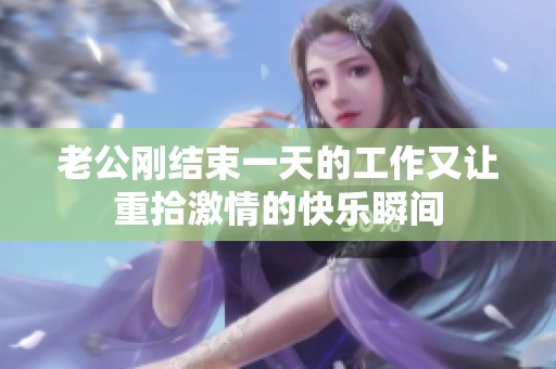 老公刚结束一天的工作又让重拾激情的快乐瞬间