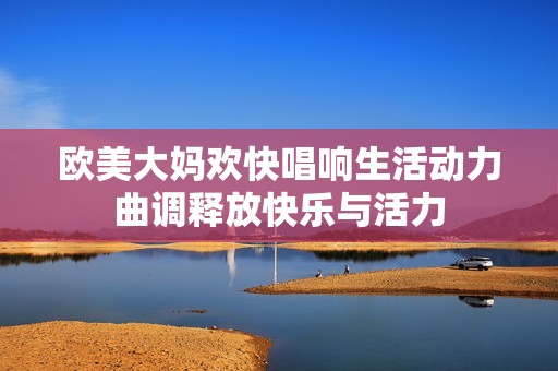 欧美大妈欢快唱响生活动力曲调释放快乐与活力