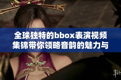 全球独特的bbox表演视频集锦带你领略音韵的魅力与创意