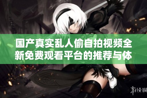 国产真实乱人偷自拍视频全新免费观看平台的推荐与体验分享
