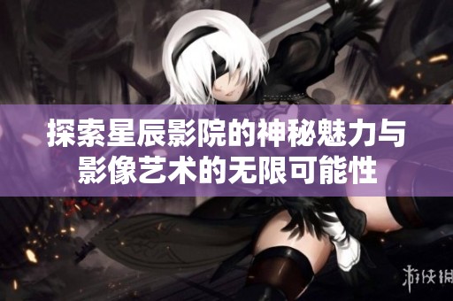 探索星辰影院的神秘魅力与影像艺术的无限可能性