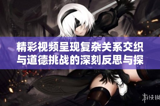 精彩视频呈现复杂关系交织与道德挑战的深刻反思与探讨