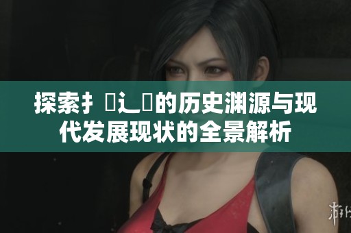 探索扌喿辶畐的历史渊源与现代发展现状的全景解析