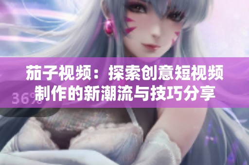 茄子视频：探索创意短视频制作的新潮流与技巧分享