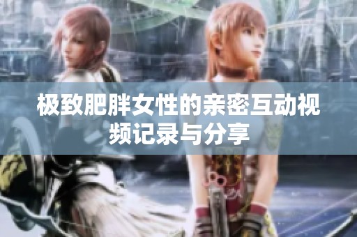 极致肥胖女性的亲密互动视频记录与分享