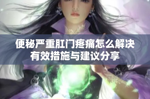便秘严重肛门疼痛怎么解决有效措施与建议分享