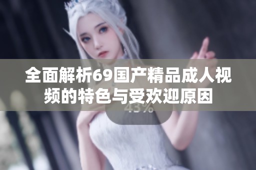 全面解析69国产精品成人视频的特色与受欢迎原因