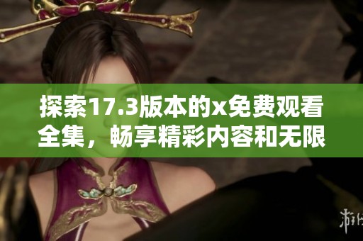 探索17.3版本的x免费观看全集，畅享精彩内容和无限乐趣
