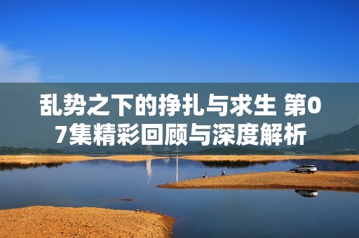 乱势之下的挣扎与求生 第07集精彩回顾与深度解析