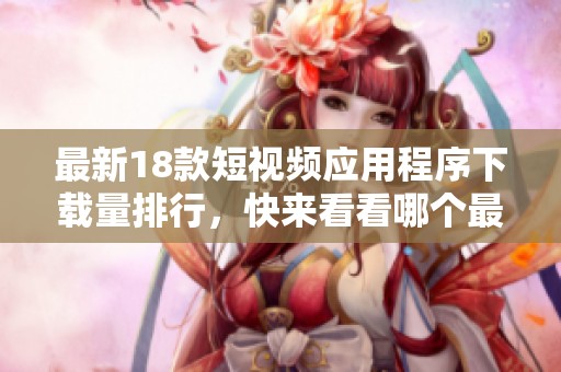 最新18款短视频应用程序下载量排行，快来看看哪个最受欢迎