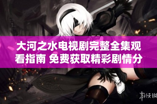 大河之水电视剧完整全集观看指南 免费获取精彩剧情分享