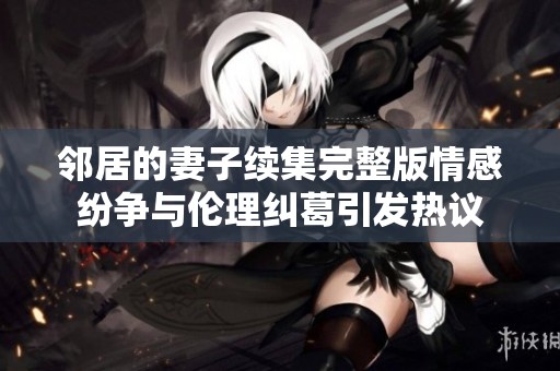 邻居的妻子续集完整版情感纷争与伦理纠葛引发热议