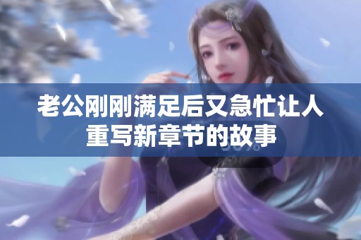 老公刚刚满足后又急忙让人重写新章节的故事