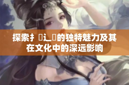 探索扌喿辶畐的独特魅力及其在文化中的深远影响