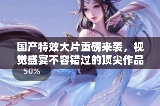 国产特效大片重磅来袭，视觉盛宴不容错过的顶尖作品