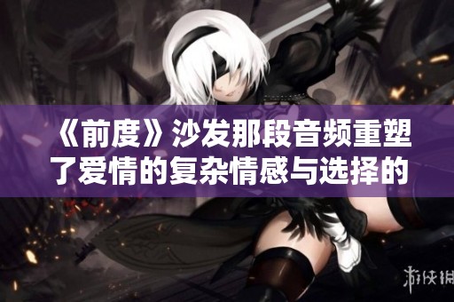 《前度》沙发那段音频重塑了爱情的复杂情感与选择的艰难追寻