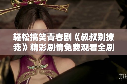 轻松搞笑青春剧《叔叔别撩我》精彩剧情免费观看全剧分享