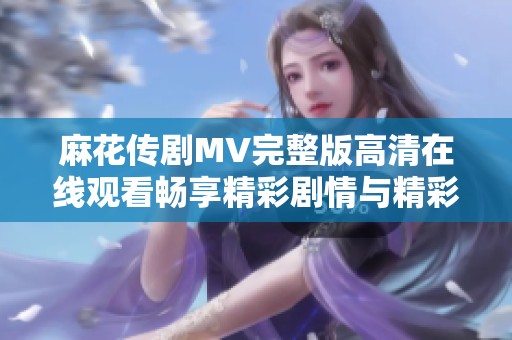 麻花传剧MV完整版高清在线观看畅享精彩剧情与精彩演出体验