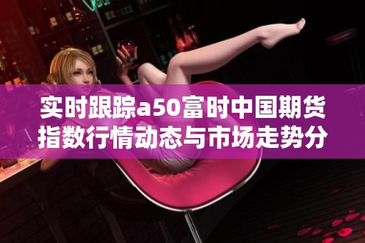 实时跟踪a50富时中国期货指数行情动态与市场走势分析