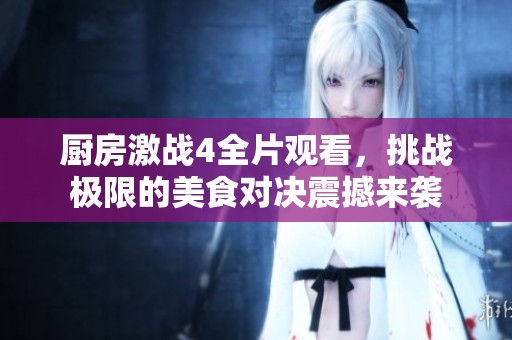厨房激战4全片观看，挑战极限的美食对决震撼来袭