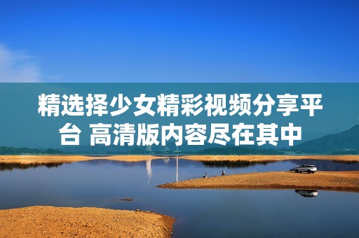 精选择少女精彩视频分享平台 高清版内容尽在其中