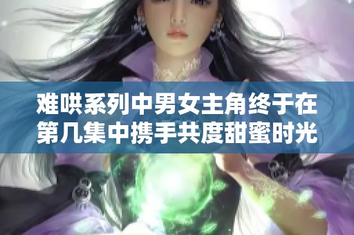 难哄系列中男女主角终于在第几集中携手共度甜蜜时光