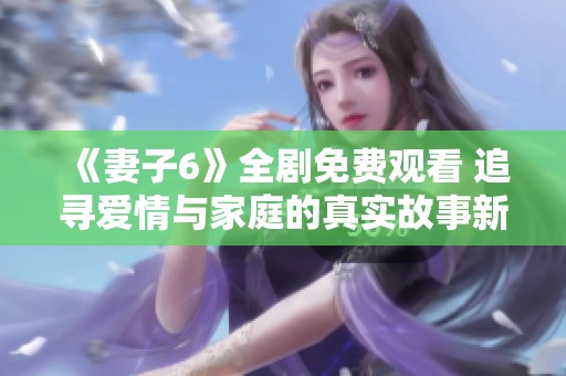 《妻子6》全剧免费观看 追寻爱情与家庭的真实故事新体验