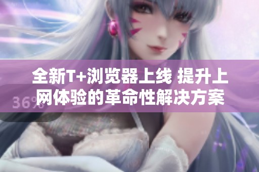 全新T+浏览器上线 提升上网体验的革命性解决方案