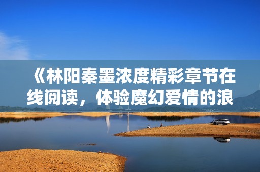 《林阳秦墨浓度精彩章节在线阅读，体验魔幻爱情的浪潮》