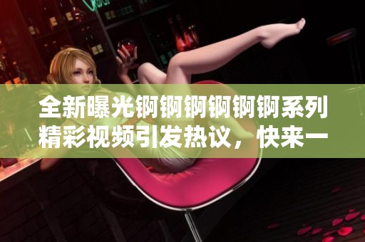 全新曝光锕锕锕锕锕锕系列精彩视频引发热议，快来一起观看吧