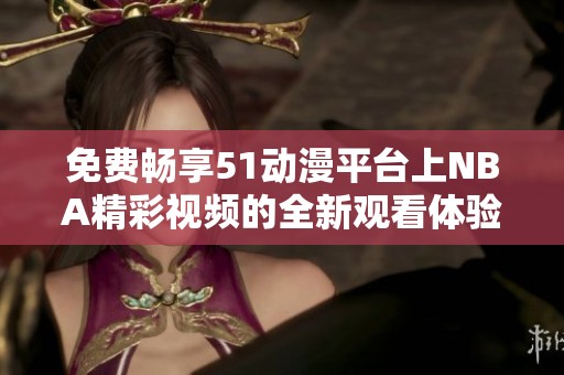 免费畅享51动漫平台上NBA精彩视频的全新观看体验