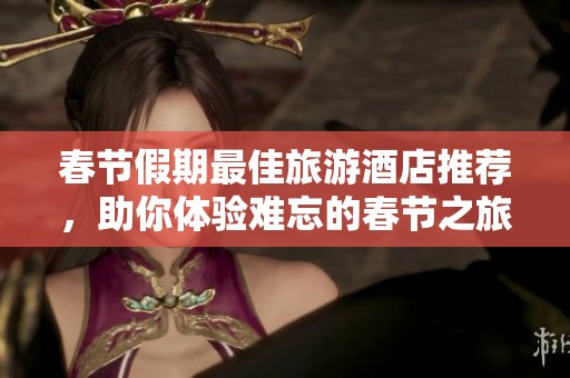 春节假期最佳旅游酒店推荐，助你体验难忘的春节之旅