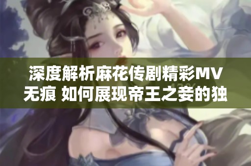 深度解析麻花传剧精彩MV无痕 如何展现帝王之妾的独特魅力