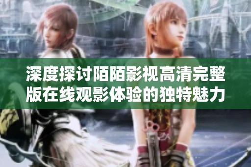 深度探讨陌陌影视高清完整版在线观影体验的独特魅力与优势