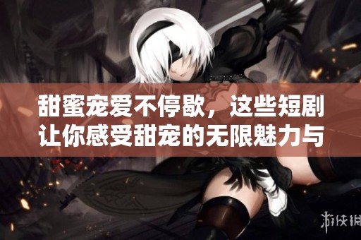 甜蜜宠爱不停歇，这些短剧让你感受甜宠的无限魅力与温暖