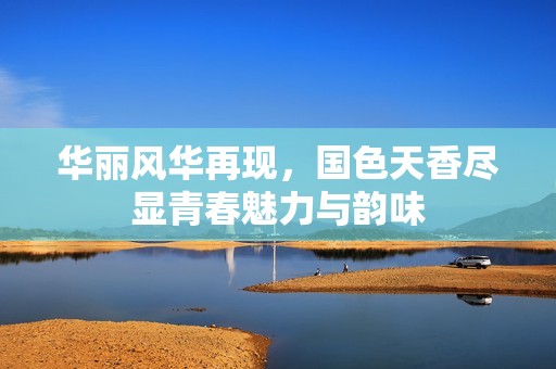 华丽风华再现，国色天香尽显青春魅力与韵味