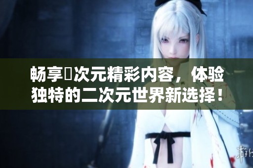 畅享囧次元精彩内容，体验独特的二次元世界新选择！