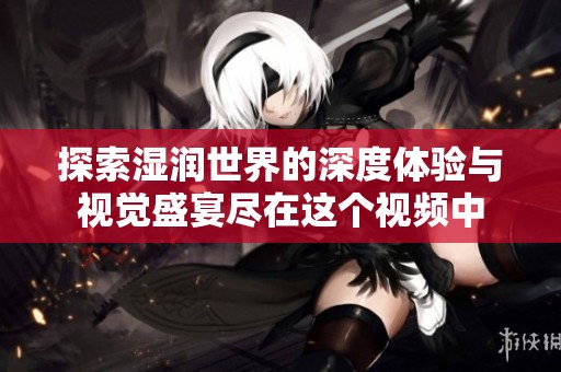 探索湿润世界的深度体验与视觉盛宴尽在这个视频中