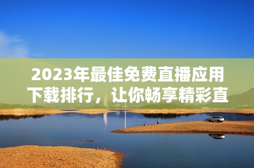 2023年最佳免费直播应用下载排行，让你畅享精彩直播时刻