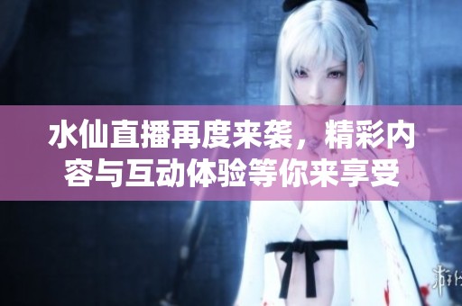 水仙直播再度来袭，精彩内容与互动体验等你来享受